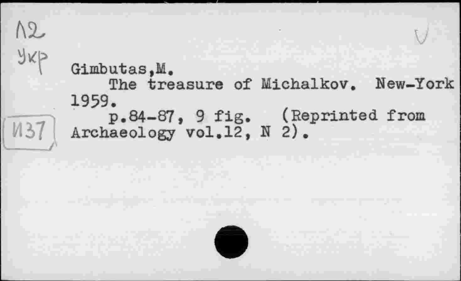 ﻿
	Gimbutas,M. The treasure of Michalkov. New-York 1959.
Иі7 і 	і'	P.84-S7, 9 fig. (Reprinted from Archaeology vol.12, N2).